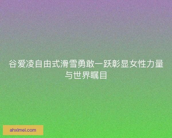 谷爱凌自由式滑雪勇敢一跃彰显女性力量与世界瞩目