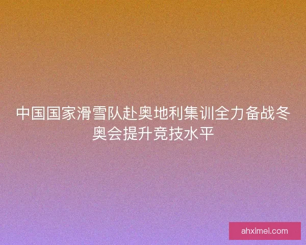中国国家滑雪队赴奥地利集训全力备战冬奥会提升竞技水平