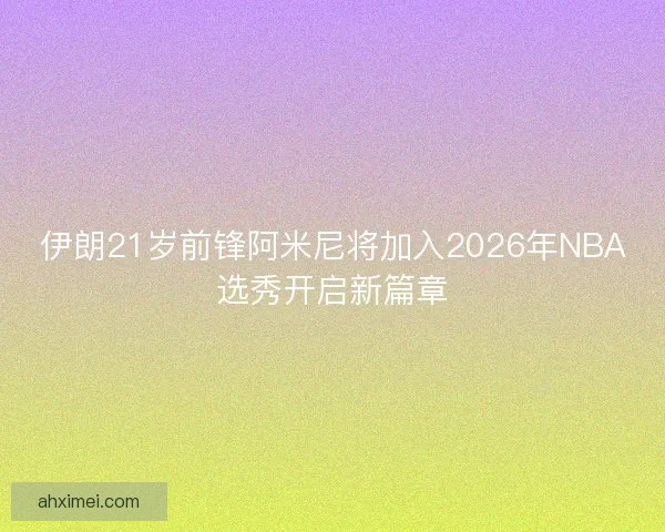 伊朗21岁前锋阿米尼将加入2026年NBA选秀开启新篇章