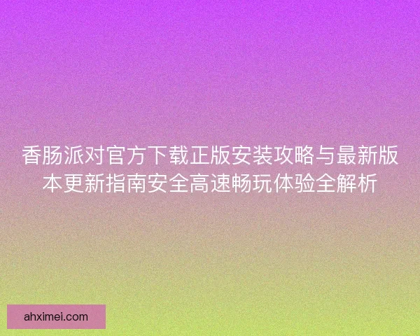 香肠派对官方下载正版安装攻略与最新版本更新指南安全高速畅玩体验全解析
